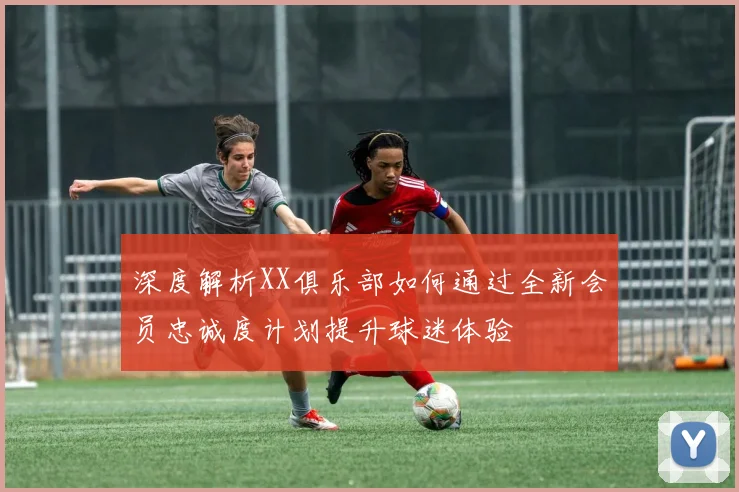深度解析XX俱乐部如何通过全新会员忠诚度计划提升球迷体验
